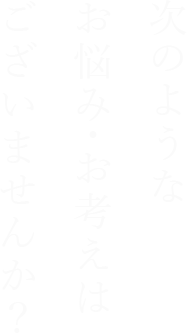 次のようなお悩み・お考えはございませんか？