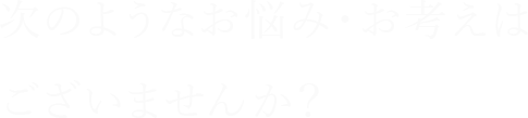 次のようなお悩み・お考えはございませんか？